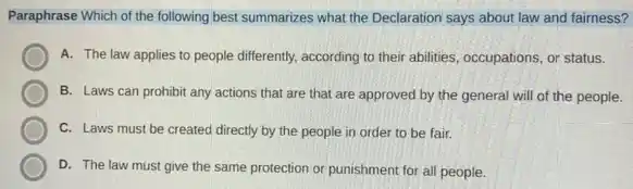 Paraphrase Which of the following best summarizes what the Declaration says about law and fairness?
A. The law applies to people differently, according to their abilities, occupations or status.
B. Laws can prohibit any actions that are that are approved by the general will of the people.
C. Laws must be created directly by the people in order to be fair.
D. The law must give the same protection or punishment for all people.