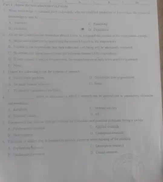 __
Part 1: choose the best alternative (1.5 each)
__
__
__
__
__
__
__
1. When knowledge is obtained from individuals who are qualified producers of knowledge, the source of
knowledge is said to __
A. Authority
C. Reasoning
B. Tradition
D. Experience
2. All are the guidelines the researcher should follow to safeguard the interest of the respondents , except;
A. Begin data collection by explaining the research benefit to the respondents
B. Explain to the respondents that their rights and well-being will be adequately protected
C. Be certain that interviewers obtain the informed consent of the respondents.
D. If once agreed to replies the questions, the respondents must reply even sensitive questions
E. None
3. One of the following is not the purpose of research
A. To solve the problem
D. To institute new organization
B. To study human behavior
E. None
C. To identify variables of problems
4. __ refers to the extent to which a research can be generalized to population.situations
and condition.
A. Reliability
C. Internal validity
B. External validity
D. All
5. The research that aims at finding solutions for immediate and practical problems facing a society.
A. Fundamental research
C. Applied research
B. Pure research
D. Conceptual research
6. The series of studies that is designed to provide a general understanding of the problem.
A. Exploratory research
C. Descriptive research
B. Fundamental research
D. Causal research