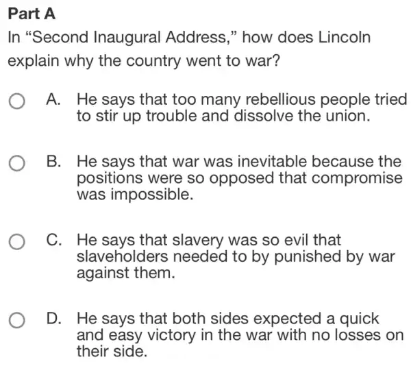 Part A
In "Second Inaugural Address," how does Lincoln
explain why the country went to war?
A. He says that too many rebellious people tried
to stir up trouble and dissolve the union.
B. He says that war was inevitable because the
positions were so opposed that compromise
was impossible.
C. He says that slavery was so evil that
slavehold ers needed to by punished by war
against them.
D. He says that both sides expected a quick
and easy victory in the war with no losses on
their side.