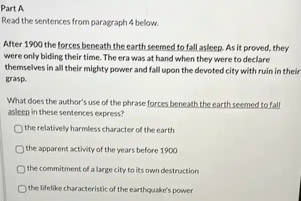 Part A
Read the sentences from paragraph 4 below.
After 1900 the forces beneath the earth seemed to fall asleep . As it proved, they
were only biding their time. The era was at hand when they were to declare
themselves in all their mighty power and fall upon the devoted city with ruin in their
grasp.
What does the author's use of the phrase forces beneath the earth seemed to fall
asleep in these sentences express?
) the relatively harmless character of the earth
the apparent activity of the years before 1900
the commitment of a large city to its own destruction
the lifelike characteristic of the earthquake's power