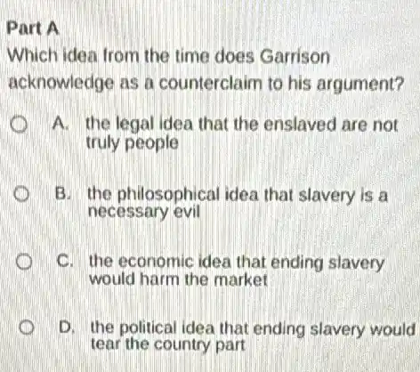 Part A
Which idea from the time does Garrison
acknowledge as a counterclaim to his argument?
A. the legal idea that the enslaved are not
truly people
B. the philosophical idea that slavery is a
necessary evil
C. the economic idea that ending slavery
would harm the market
D. the political ide:that ending slavery would
tear the country part