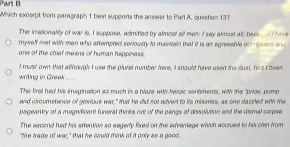 Part B
Which excerpt from paragraph 1 best supports the answer to Part A, question 13?
The irrationality of war almost all men: I say almost all; becn...e I have
myself met with men who attempted seriously to maintain that it is an agreeable occupation and
one of the chief means of human happiness.
I must own that although I use the plural number here, I should have used the dual,had I been
writing in Greek __
The first had his imagination so much in a blaze with heroic sentiments, with the "pride,pomp
and circumstance of glorious war," that he did not advert to its miseries, as one dazzled with the
pageantry of a magnificent funeral thinks not of the pangs of dissolution and the dismal corpse.
The second had his attention so eagerly fixed on the advantage which accrued to his clan from
"the trade of war," that he could think of it only as a good.