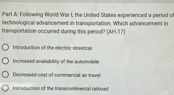 Part A: Following World War I, the United States experienced a period of
technological advancement in transportation. Which advancement in
transportation occurred during this period? (AH.17)
Introduction of the electric streetcar
Increased availability of the automobile
Decreased cost of commercial air travel
Introduction of the transcontinental railroad