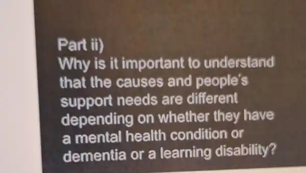 Part ii)
Why is it important to understand
that the causes and people's
support needs are different
depending on whethe r th ey have
a mental health condition or
dementia or a learning disability?