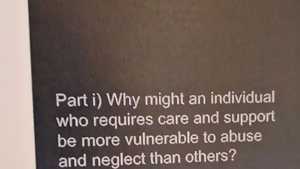 Part might an individual
who requires care and support
be mo re vulnerable to abuse
and n eglect than others?