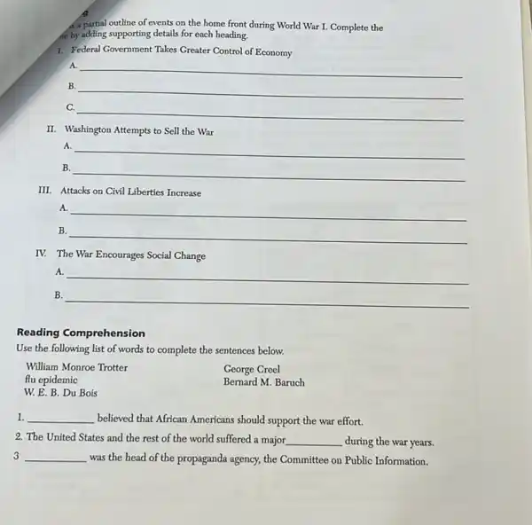 a partial outline of events on the home front during World War I.Complete the
he by adding supporting details for each heading.
I. Federal Government Takes Greater Control of Economy
A. __
__
C.
__
II. Washington Attempts to Sell the War
A.
__
B
__
III. Attacks on Civil Liberties Increase
A.
B.
__
IV. The War Encourages Social Change
__
B. __
Reading Comprehension
Use the following list of words to complete the sentences below.
George Creel
William Monroe Trotter
flu epidemic
Bernard M. Baruch
W. E. B. Du Bois
1. __ believed that African Americans should support the war effort.
2. The United States and the rest of the world suffered a major __ during the war years.
3 __ was the head of the propaganda agency, the Committee on Public Information.