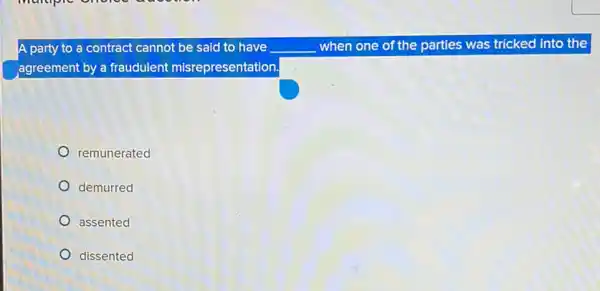 A party to a contract cannot be said to have __ when one of the parties was tricked into the
agreement by a fraudulent misrepresentation.
remunerated
demurred
assented
dissented