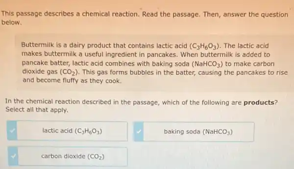 This passage describes a chemical reaction. Read the passage. Then answer the question
below.
Buttermilk is a dairy product that contains lactic acid (C_(3)H_(6)O_(3)) The lactic acid
makes buttermilk a useful ingredient in pancakes . When buttermilk is added to
pancake batter, lactic acid combines with baking soda (NaHCO_(3)) to make carbon
dioxide gas (CO_(2)) This gas forms bubbles in the batter, causing the pancakes to rise
and become fluffy as they cook.
In the chemical reaction described in the passage , which of the following are products?
Select all that apply.
lactic acid (C_(3)H_(6)O_(3))
baking soda (NaHCO_(3))
carbon dioxide (CO_(2))