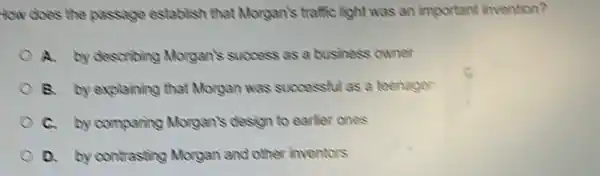 How does the passage establish that Morgan's traffic light was an important invention?
A. by describing Morgan's success as a business owner
B. by explaining that Morgan was successful as a teenager
C. by comparing Morgan's design to earlier ones
D. by contrasting Morgan and other inventors