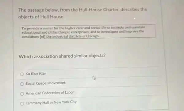 The passage below, from the Hull-House Charter describes the
objects of Hull House.
To provide a center for the higher civic and social life; to institute and maintain
educational and philanthropic enterprises; and to investigate and improve the
conditions [of] the industrial districts of Chicago.
Which association shared similar objects?
Ku Klux Klan
Social Gospel movement
American Federation of Labor
Tammany Hall in New York City