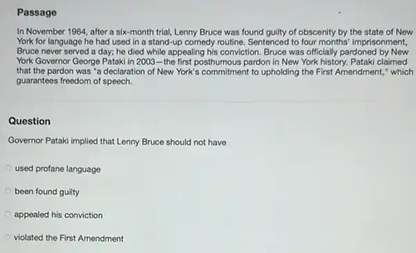 Passage
In November 1964, after a six-month trial,Lenny Bruce was found guilty of obscenity by the state of New
York for language he had used in a stand-up comedy routine Sentenced to four months imprisonment,
Bruce never served a day; he died while appealing his conviction. Bruce was officially pardoned by New
York Governor George Pataki in 2003-the first posthumous pardon in New York history. Pataki claimed
that the pardon was "a declaration of New York's commitment to upholding the First Amendment,"which
guarantees freedom of speech.
Question
Governor Pataki implied that Lenny Bruce should not have
used profane language
been found guilty
appealed his conviction
violated the First Amendment