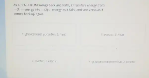 As a PENDULUM swings back and forth, it transfers energy from
energy into ...(2)... energy as it falls, and vice versa as it
comes back up again
1: gravitational potential; 2 heat
1: elastic; 2: heat
1: elastic; 2: kinetic
1. gravitational potential; 2 kinetic