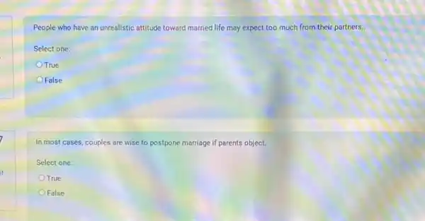 People who have an unrealistic attitude toward married life may expect too much from their partners..
Select one:
OTrue
False
In most cases, couples are wise to postpone marriage if parents object.
Select one:
OTrue
False