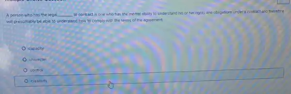 A person who has the legal __ to contract is one who has the mental ability to understand his or her rights and obligations
under a contract and therefore
will presumably be able to understand how to comply with the terms of the agreement.
capacity
character
square 
control