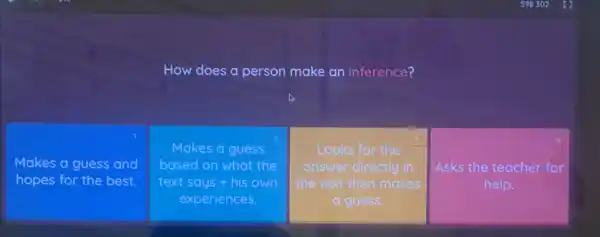 How does a person make an inference?
Makes a guess and
hopes for the best.
Makes a guess
based on what the
text says + his own
experiences.
Looks for the
answer directly in
the text then makes
a guess.
Asks the teacher for
help.