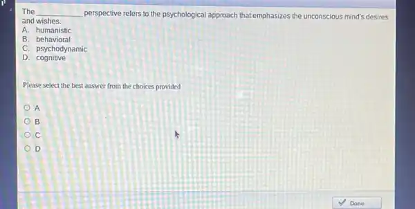 The __ perspective refers to the psychological approach that emphasizes the unconscious mind's desires
and wishes.
A. humanistic
B. behavioral
C. psychodynamic
D . cognitive
Please select the best answer from the choices provided
A
B
c
D