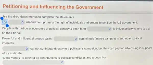 Petitioning and Influencing the Government
Use the drop-down menus to complete the statements.
square  C Amendment protects the right of individuals and groups to petition the US government.
People with particular economic or political concerns often form square  C to influence lawmakers to act
on their behalf.
Powerful and influential groups called square  Committees finance campaigns and other political
interests.
Cannot contribute directly to a politician's campaign, but they can pay for advertising in support
of a candidate.
"Dark money" is defined as contributions to political candidates and groups from