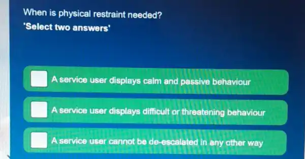 When is physical restraint needed?
'Select two answers'
A service user displays calm and passive behaviour
A service user displays difficult or threatening behaviour
A service user cannot be de -escalated in any other way