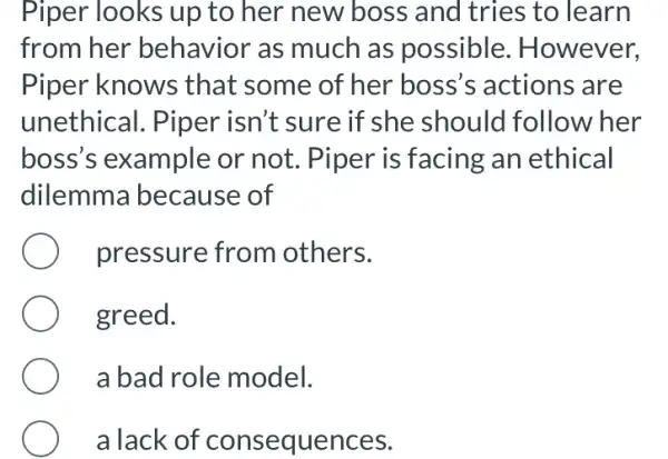 Piper looks up to her new boss and tries to learn
from her behavior as much as possible . However,
Piper knows that some of her boss's actions ; are
unethical. Piper isn't sure if she should follow her
boss's example or not. Piper is facing an ethical
dilemm a because of
pressure from others.
greed.
a bad role model.
a lack of lences.