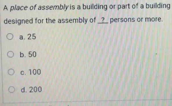 A place of assembly is a building or part of a building
designed for the assembly of __ persons or more
a. 25
b. 50
c. 100
d. 200