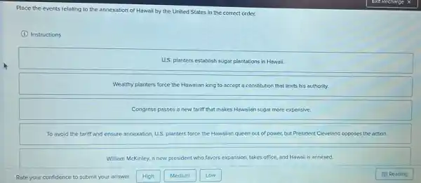 Place the events relating to the annexation of Hawaii by the United States in the correct order.
(i) Instructions
U.S. planters establish sugar plantations in Hawaii.
Wealthy planters force the Hawaiian king to accept a constitution that limits his authority.
Congress passes a new tariff that makes Hawaiian sugar more expensive.
To avoid the tariff and ensure annexation, U.S planters force the Hawalian queen out of power,but President Cleveland opposes the action.
William McKinley, a new president who favors expansion takes office, and Hawaii is annexed.
Medium