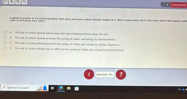 A plant is grown in a sealed container that does not have carbon dioxide inside of it. What explanation BEST describes what will happen with cells of the plant over time?
A. The lack of carbon dioxide will increase the rate of photosynthesis within the cell.
B. The lack of carbon dioxide prevents the cycling of matter and energy by photosynthesis.
C. The lack of carbon dioxide prevents the cycling of matter and energy by cellular respiration.
D. The lack of carbon dioxide has no effect on the cycling of matter and energy by photosynthesis.