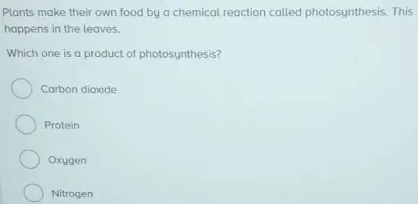 Plants make their own food by a chemical reaction called photosynthesis. This
happens in the leaves.
Which one is a product of photosynthesis?
Carbon dioxide
Protein
Oxygen
Nitrogen