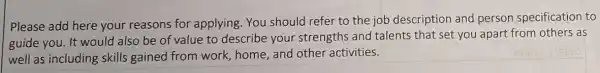 Please add here your reasons for applying You should refer to the job description and person specification to
guide you. It would also be of value to describe your strengths and talents that set you apart from others as
well as including skills gained from work, home, and other activities.