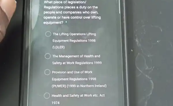 What plece of legislation/
Regulations places a duty on the
people and companies who own.
operate or have control over lifting
equipment?
The Lifting Operations Lifting
Equipment Regulations 1998
(LOLER)
The Management of Health and
Safety at Work Regulations 1999
Provision and Use of Work
Equipment Regulations 1998
(PUWER) (1999 in Northern Ireland)
Health and Safety at Work etc. Act
1974