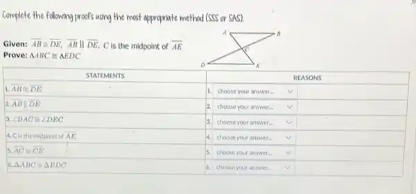 plete the following proofs using the most appropriate method (SSS or SAS).
en: overline(A B) cong overline(D E), overline(A B) | overline(D E), C is the midpoint of overline(A E) ve: triangle A B C cong triangle E D C 

 STATEMENTS & & REASONS 
 overline(B cong D E) & 1. & choose your answer... & checkmark 
 |overline(D E) & 2. & choose your answer... & checkmark 
 B A C cong angle D E C & 3. & choose your answer... & checkmark 
 
is the midpoint of overline(A E) 
 overline(A C) cong overline(C E) 
 & 4. & choose your answer... & checkmark 
 triangle A B C cong triangle E D C & 5. & choose your answer... & checkmark