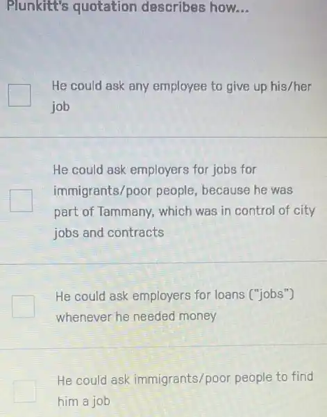 Plunkitt's quotation describes how. __
He could ask any employee to give up his/her
job
He could ask employers for jobs for
immigrants/poor people, because he was
part of Tammany , which was in control of city
jobs and contracts
He could ask employers for loans ("jobs")
whenever he needed money
He could ask immigrants/p oor people to find
him a job