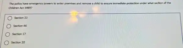 The police have emergency powers to enter premises and remove a child to ensure immediate protection under what section of the
Children Act 1989?
square 
Section 22
Section 46
Section 17