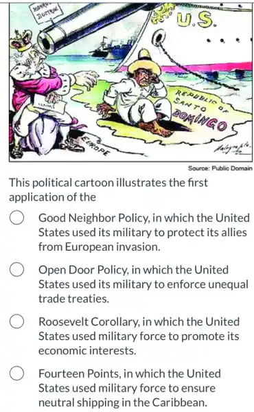 This political cartoon illustrates the first
application of the
Good Neighbor Policy, in which the United
States used its military to protect its allies
from European invasion.
Open Door Policy., in which the United
States used its military to enforce unequal
trade treaties.
Roosevelt : Corollary, in which the United
States used military force to promote its
economic interests.
Fourteen Points , in which the United
States used military force to ensure
neutral shipp oing in the Caribbean.