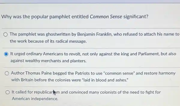 Why was the popular pamphlet entitled Common Sense significant?
The pamphlet was ghostwritten by Benjamin Franklin, who refused to attach his name to
the work because of its radical message.
It urged ordinary Americans to revolt, not only against the king and Parliament, but also
against wealthy merchants and planters.
Author Thomas Paine begged the Patriots to use "common sense" and restore harmony
with Britain before the colonies were "laid in blood and ashes."
It called for republicar im and convinced many colonists of the need to fight for
American independence.