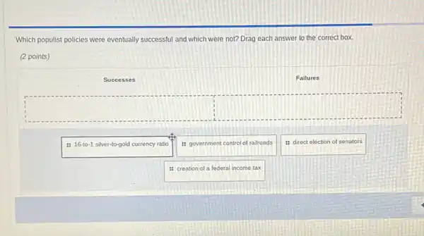 Which populist policies were eventually successful and which were not? Drag each answer to the correct box.
(2 points)
Successes
Failures
: 16-to-1 silver-to-gold currency ratio
: government control of railroads
: direct election of senators
: creation of a federal income tax