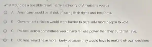 What would be a possible result if only a minority of Americans voted?
A. Americans would be at risk of losing their rights and freedoms.
B. Government officials would work harder to persuade more people to voto.
C. Political action committees would have far less power than they currently have.
D. Citizons would have more liberty because they would have to make their own decisions.