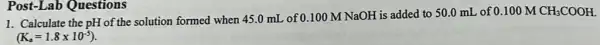 Post-Lab Questions
1. Calculate the pH of the solution formed when 45.0 mL of 0.100 M NaOH is added to 50.0 mL of
0.100MCH_(3)COOH.
(K_(a)=1.8times 10^-5)