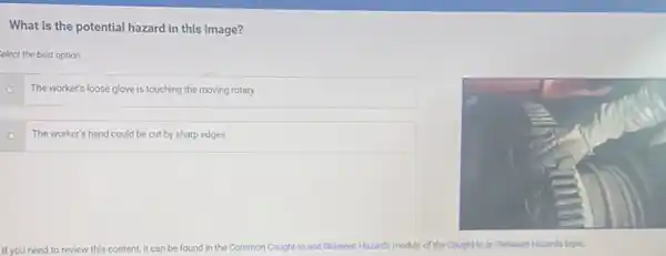 What is the potential hazard in this image?
elect the best option.
The worker's loose glove is touching the moving rotary
The worker's hand could be cut by sharp edges
If you need to review this content, it can be found in the Common Caught-In and Between Hazards module of the Caught-In or-Between Hazards topic