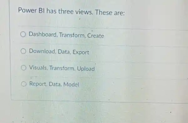 Power BI has three views These are:
Dashboard . Transform, Create
Download, Data . Export
) Visuals. Transform . Upload
Report. Data .Model