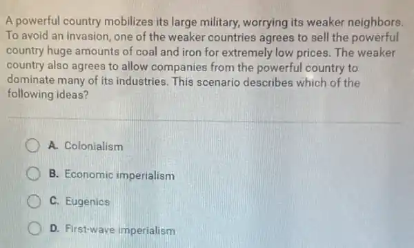 A powerful country mobilizes its large military.worrying its weaker neighbors.
To avoid an invasion one of the weaker countries agrees to sell the powerful
country huge amounts of coal and iron for extremely low prices. The weaker
country also agrees to allow companies from the powerful country to
dominate many of its industries. This scenario describes which of the
following ideas?
A. Colonialism
B. Economic imperialism
C. Eugenics
D D. First-wave imperialism