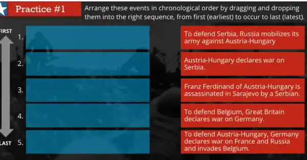 Practice #1
Arrange these events in chronological order by dragging and dropping
them into the right sequence, from first (earliest) to occur to last (latest)
To defend Serbia Russia mobilizes its
army against Austria -Hungary
Austria-Hungary declares war on
Serbia.
Franz Ferdinand of Austria-Hungary is
assassinated in Sarajevo by a Serbian.
To defend Belgium , Great Britain
declares war on Germany.
To defend Austria -Hungary, Germany
declares war on France and Russia
and invades Belgium.