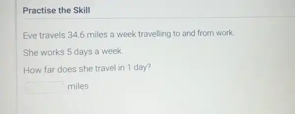 Practise the Skill
Eve travels 34.6 miles a week travelling to and from work.
She works 5 days a week.
How far does she travel in 1 day?
square  miles