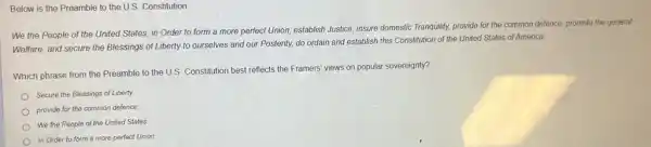 Below is the Preamble to the U.S. Constitution
We the People of the United States, in Order to form a more perfect Union, establish Justice, insure domestic Tranquilty.provide for the common defence, promote the general
Welfare, and secure the Blessings of Liberty to ourselves and our Posterity, do ordain and establish this Constitution of the United States of America.
Which phrase from the Preamble to the U.S Constitution best reflects the Framers' views on popular sovereignty?
Secure the Blessings of Liberty
provide for the common defence
We the People of the United States
In Order to form a more perfect Union