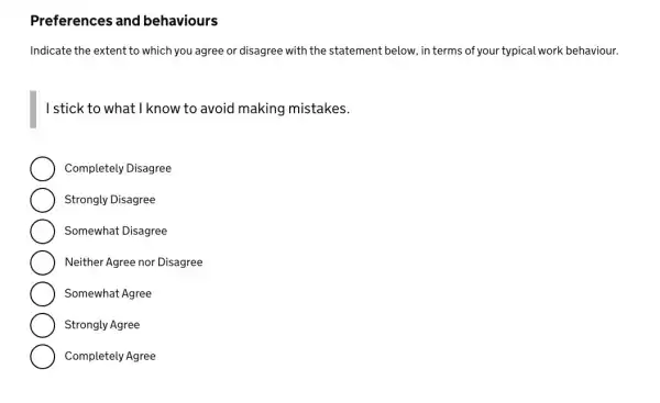 Preferences and behaviours
Indicate the extent to which you agree or disagree with the statement below , in terms of your typical work behaviour.
I stick to what I know to avoid making mistakes.
Completely Disagree
Strongly Disagree
Somewhat Disagree
Neither Agree nor Disagree
Somewhat Agree
Strongly Agree
Completely Agree