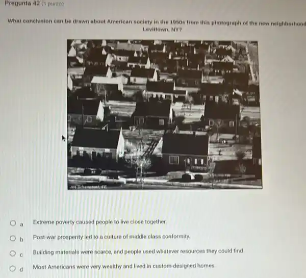 Pregunta 42 (1 punto)
What conclusion can be drawn about American in society in the 1050s from this photograph of the new neighborhood
Levittown, NY?
Extreme poverty caused people to live close together.
b Post-war prosperity led to a culture of middle class conformity.
Building materials were scarce and people used whatever resources they could find.
d Most Americans were very wealthy and lived in custom-designed homes.