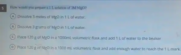 How would you prepare a1L. solution of 3M MgO?
A Dissolve 3 moles of MgO in 1 L of water.
B Dissolve 3 grams of MgO in 1 L of water.
C Place 120 g of MgO in a 1000mL volumetric flask and add 1 L of water to the beaker
D Place 120 g of MgO in a 1000 mL volumetric flask and add enough water to reach the 1 L mark.