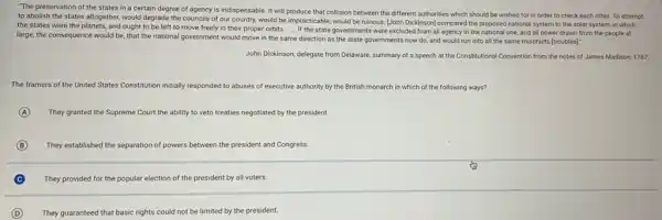 "The preservation of the states in a certain degree of agency is indispensable. It will produce that collision between the different authorities which should be wished for in order to check each other. To attempt
to abolish the states altogether, would degrade the councils of our country.would be impracticable, would be ruinous. [John Dickinson]compared the proposed national system to the solar system, in which
the states were the planets, and ought to be left to move freely in their proper orbits __
If the state government s were excluded from all agency in the national one, and all power drawn from the people at
large, the consequence would be, that the national government would move in the same direction as the state governments now do, and would run into all the same mischiefs [troubles]:
John Dickinson, delegate from Delaware, summary of a speech at the Constitutional Convention from the notes of James Madison, 1787
The framers of the United States Constitution initially responded to abuses of executive authority by the British monarch in which of the following ways?
A They granted the Supreme Court the ability to veto treaties negotiated by the president.
B They established the separation of powers between the president and Congress.
C They provided for the popular election of the president by all voters
D They guaranteed that basic rights could not be limited by the president.