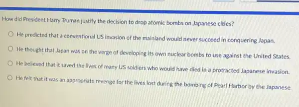 How did President Harry Truman justify the decision to drop atomic bombs on Japanese cities?
He predicted that a conventional US invasion of the mainland would never succeed in conquering Japan.
He thought that Japan was on the verge of developing its own nuclear bombs to use against the United States.
He believed that it saved the lives of many US soldiers who would have died in a protracted Japanese invasion.
He felt that it was an appropriate revenge for the lives lost during the bombing of Pearl Harbor by the Japanese.