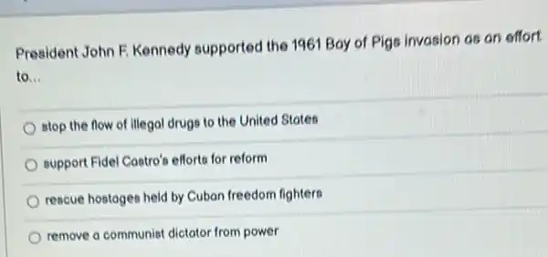 President John F. Kennedy supported the 1961 Boy of Pigs invasion as an effort
to __
stop the flow of illegal drugs to the United States
support Fidel Costro's efforts for reform
rescue hostoges held by Cuban freedom fighters
remove a communist dictator from power