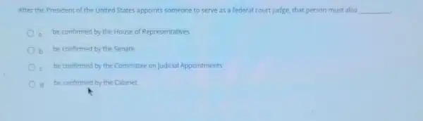 After the President of the United States appoints someone to serve as a federal court(udge, that person must also __
a be confirmed by the House of Representatives
b be confirmed by the Senate
be confirmed by the Committee on Judicial Appointments
d be confirmed by the Cabinet